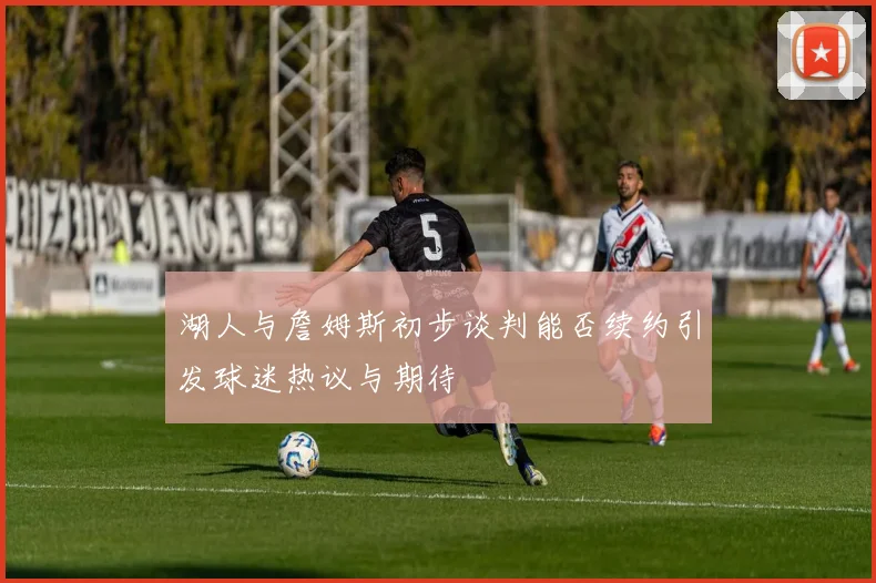 湖人与詹姆斯初步谈判能否续约引发球迷热议与期待