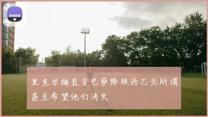 里克尔梅直言巴萨降级西乙无所谓甚至希望他们消失