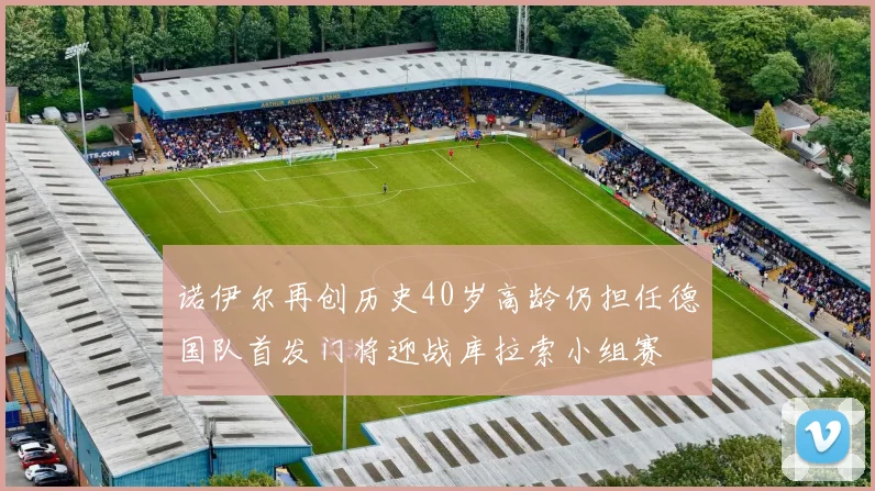 诺伊尔再创历史40岁高龄仍担任德国队首发门将迎战库拉索小组赛