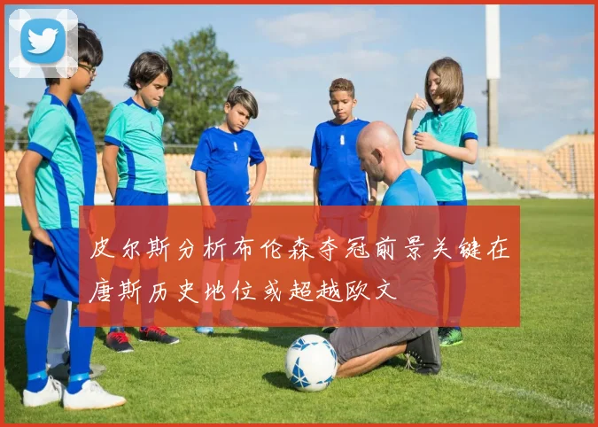 皮尔斯分析布伦森夺冠前景关键在唐斯历史地位或超越欧文