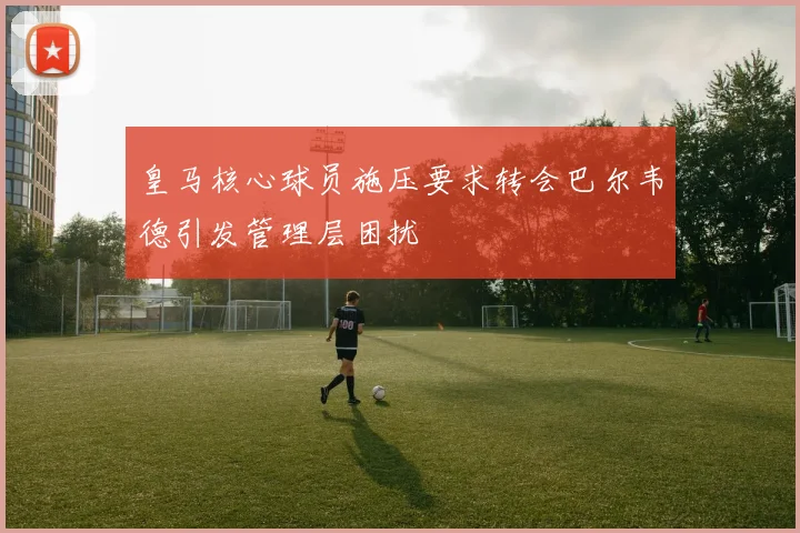皇马核心球员施压要求转会巴尔韦德引发管理层困扰