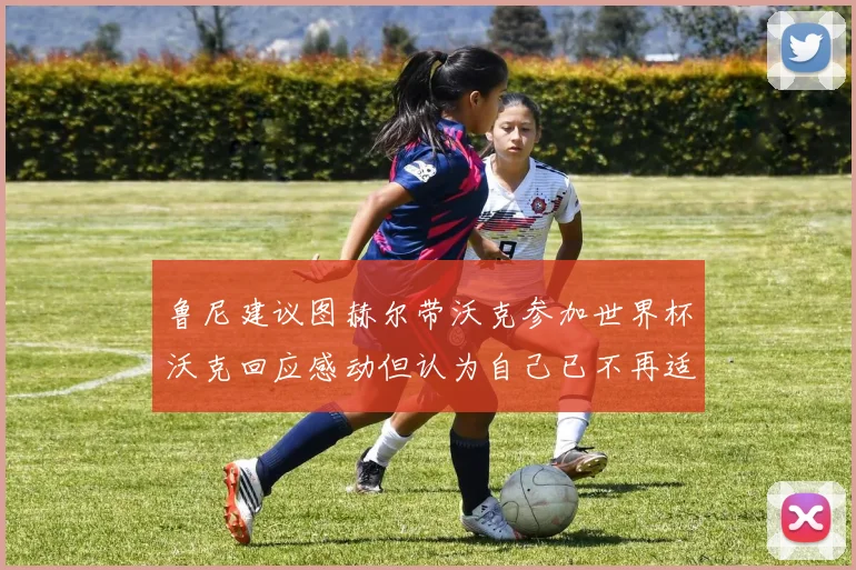 鲁尼建议图赫尔带沃克参加世界杯沃克回应感动但认为自己已不再适合