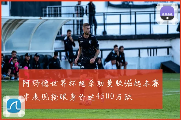 阿玛德世界杯绝杀助曼联崛起本赛季表现抢眼身价达4500万欧