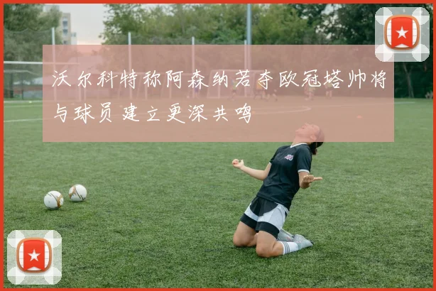 沃尔科特称阿森纳若夺欧冠塔帅将与球员建立更深共鸣