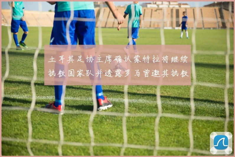 土耳其足协主席确认蒙特拉将继续执教国家队并透露罗马曾邀其执教