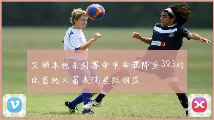 艾顿本轮系列赛命中率骤降至393对比首轮火箭表现差距明显