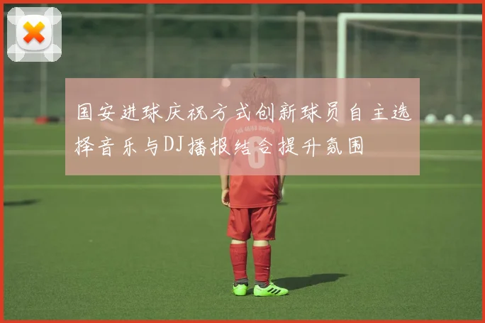国安进球庆祝方式创新球员自主选择音乐与DJ播报结合提升氛围