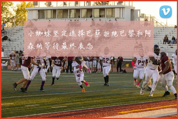 小蜘蛛坚定选择巴萨拒绝巴黎和阿森纳等待最终表态