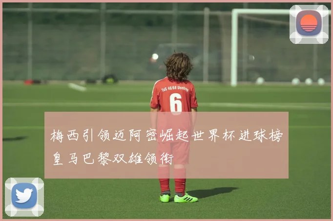 梅西引领迈阿密崛起世界杯进球榜皇马巴黎双雄领衔