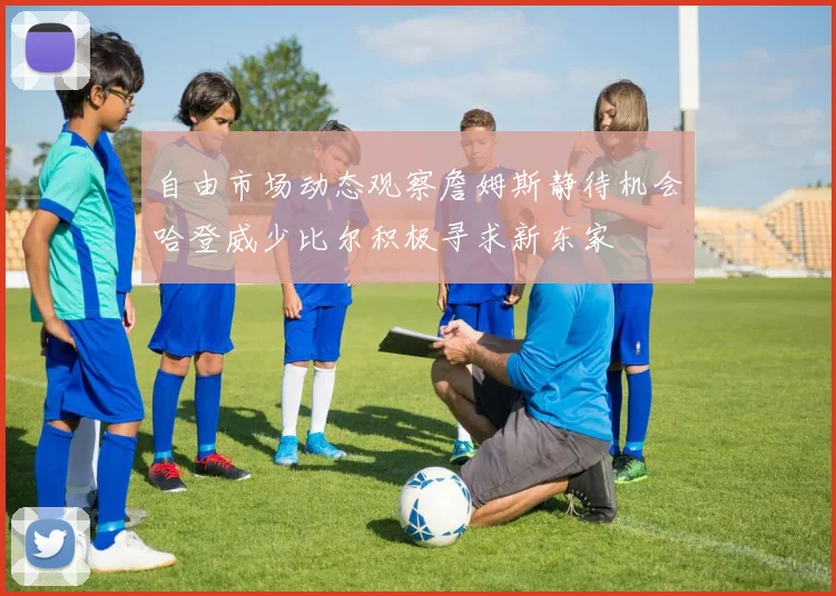 自由市场动态观察詹姆斯静待机会哈登威少比尔积极寻求新东家