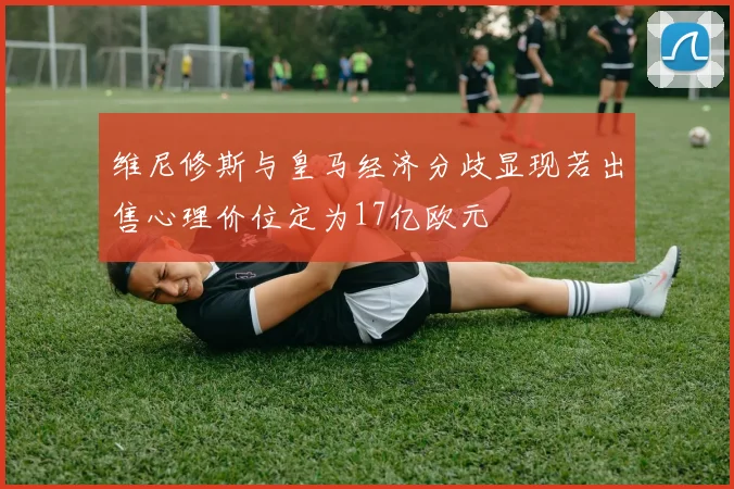 维尼修斯与皇马经济分歧显现若出售心理价位定为17亿欧元