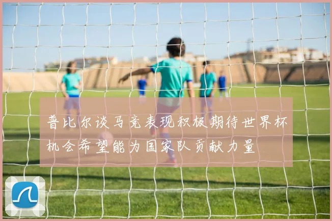 普比尔谈马竞表现积极期待世界杯机会希望能为国家队贡献力量