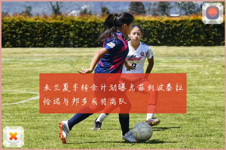 米兰夏季转会计划曝光菲利波泰拉恰诺与邦多或将离队
