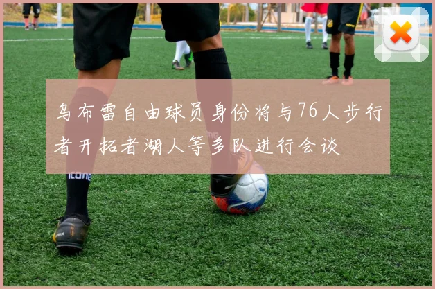 乌布雷自由球员身份将与76人步行者开拓者湖人等多队进行会谈