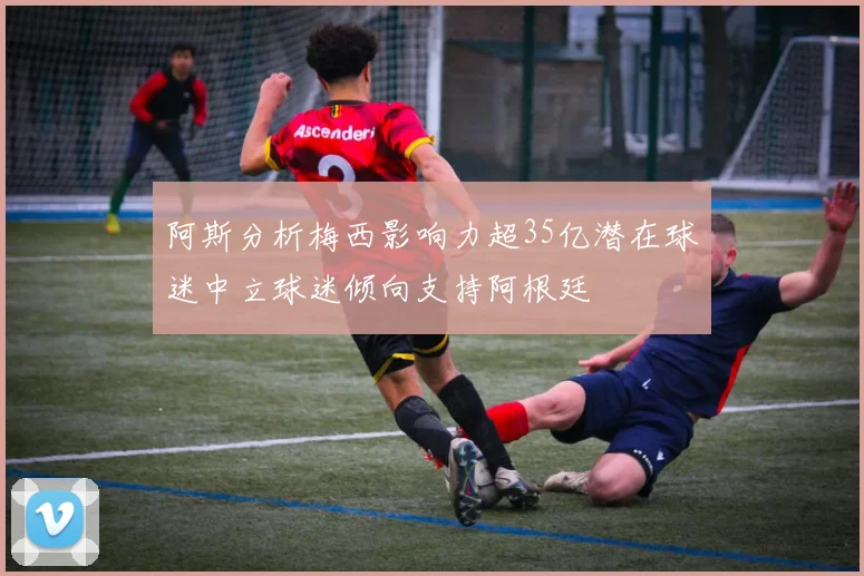 阿斯分析梅西影响力超35亿潜在球迷中立球迷倾向支持阿根廷