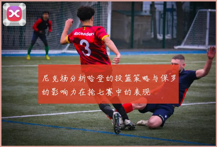 尼克杨分析哈登的投篮策略与保罗的影响力在抢七赛中的表现