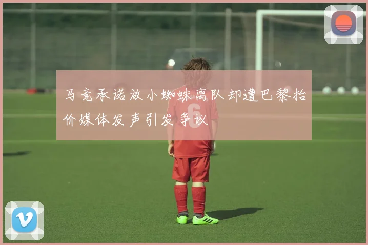 马竞承诺放小蜘蛛离队却遭巴黎抬价媒体发声引发争议