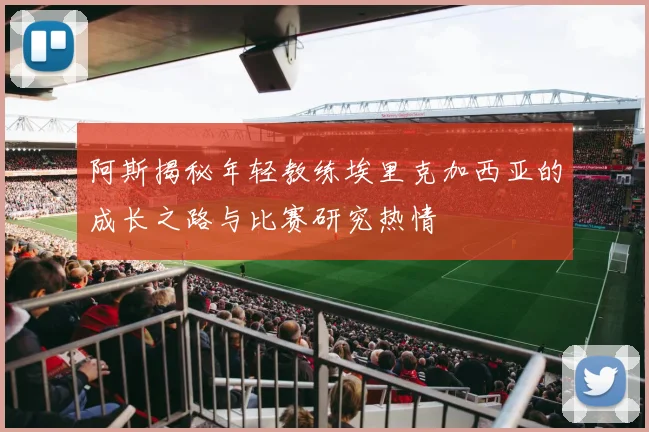 阿斯揭秘年轻教练埃里克加西亚的成长之路与比赛研究热情