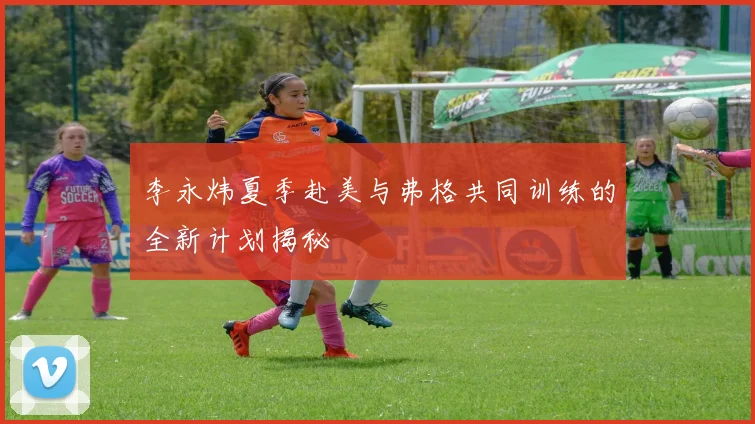 李永炜夏季赴美与弗格共同训练的全新计划揭秘