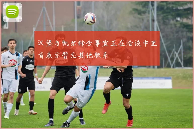 汉堡与凯尔转会事宜正在洽谈中里肯表示暂无其他联系