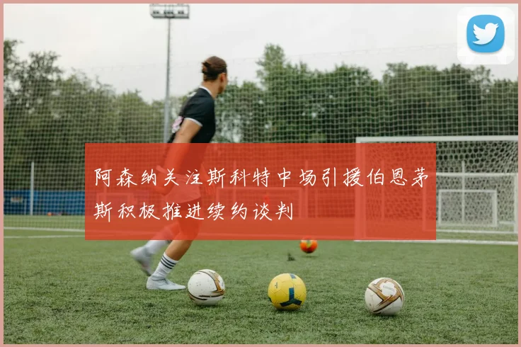 阿森纳关注斯科特中场引援伯恩茅斯积极推进续约谈判