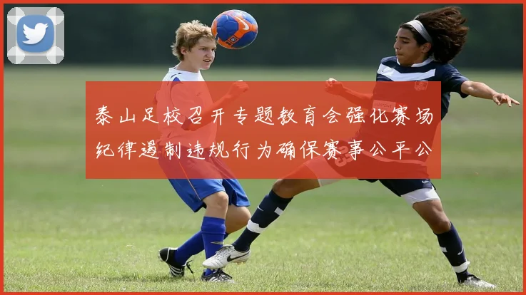 泰山足校召开专题教育会强化赛场纪律遏制违规行为确保赛事公平公正