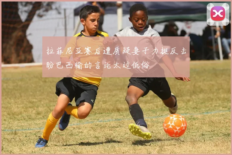 拉菲尼亚赛后遭质疑妻子力挺反击盼巴西输的言论太过低俗