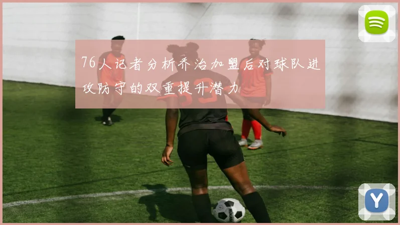 76人记者分析乔治加盟后对球队进攻防守的双重提升潜力