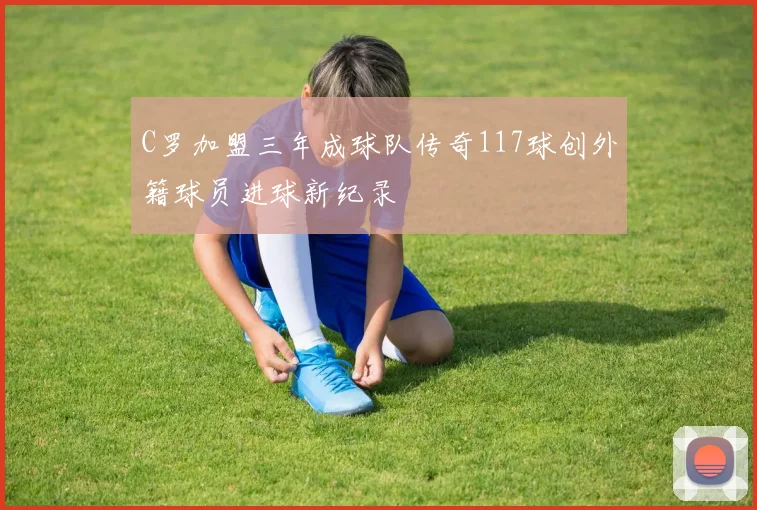 C罗加盟三年成球队传奇117球创外籍球员进球新纪录