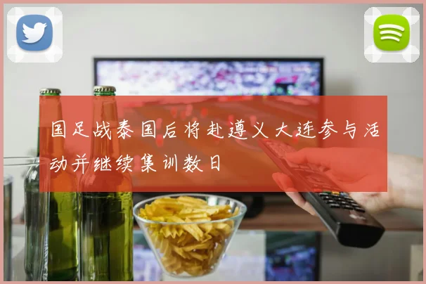 国足战泰国后将赴遵义大连参与活动并继续集训数日