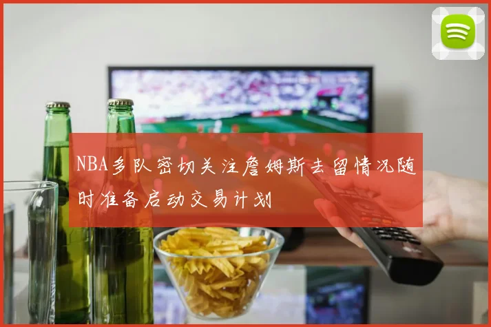 NBA多队密切关注詹姆斯去留情况随时准备启动交易计划