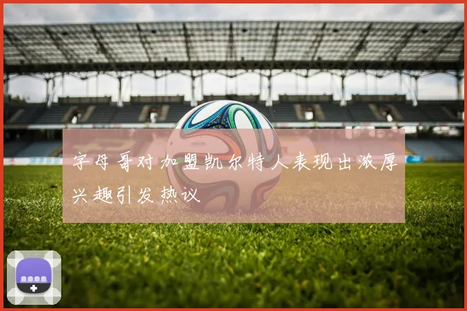 字母哥对加盟凯尔特人表现出浓厚兴趣引发热议